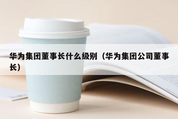 华为集团董事长什么级别（华为集团公司董事长） 第1张
