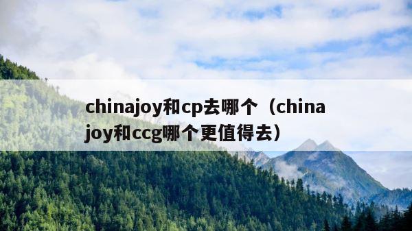chinajoy和cp去哪个（chinajoy和ccg哪个更值得去） 第1张