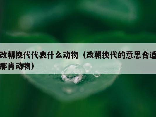 改朝换代代表什么动物（改朝换代的意思合适那肖动物） 第1张