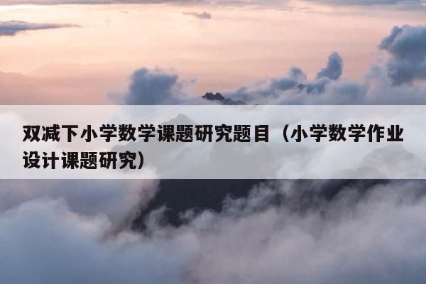 双减下小学数学课题研究题目（小学数学作业设计课题研究） 第1张