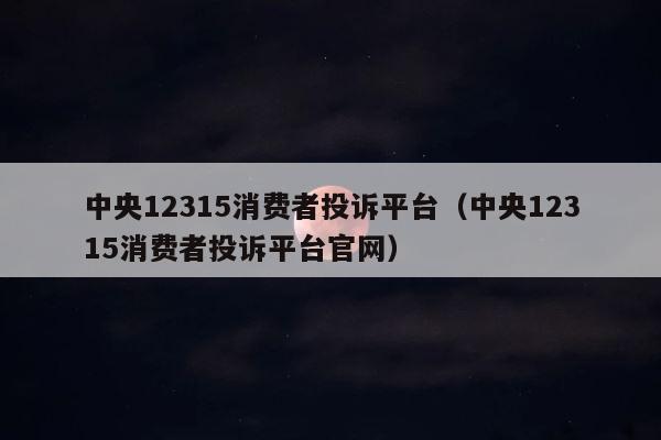 中央12315消费者投诉平台（中央12315消费者投诉平台官网） 第1张