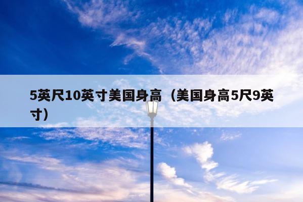 5英尺10英寸美国身高（美国身高5尺9英寸） 第1张