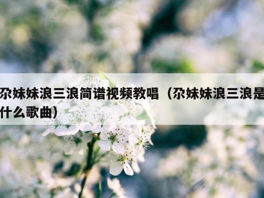 尕妹妹浪三浪简谱视频教唱（尕妹妹浪三浪是什么歌曲） 第1张