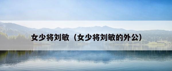 女少将刘敏（女少将刘敏的外公） 第1张
