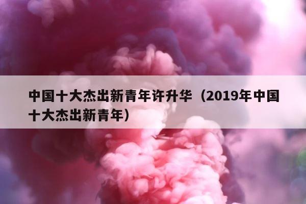 中国十大杰出新青年许升华（2019年中国十大杰出新青年） 第1张