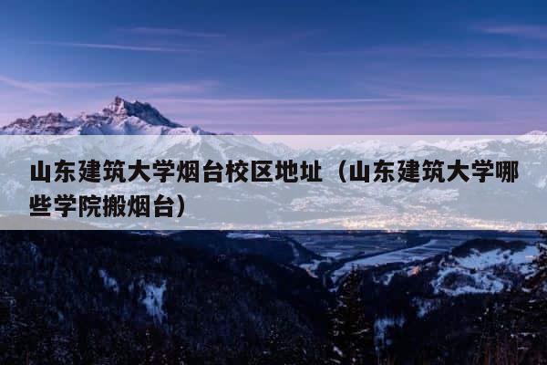 山东建筑大学烟台校区地址（山东建筑大学哪些学院搬烟台） 第1张