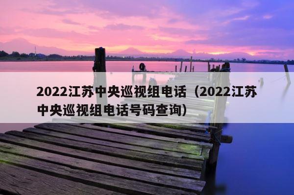 2022江苏中央巡视组电话（2022江苏中央巡视组电话号码查询） 第1张