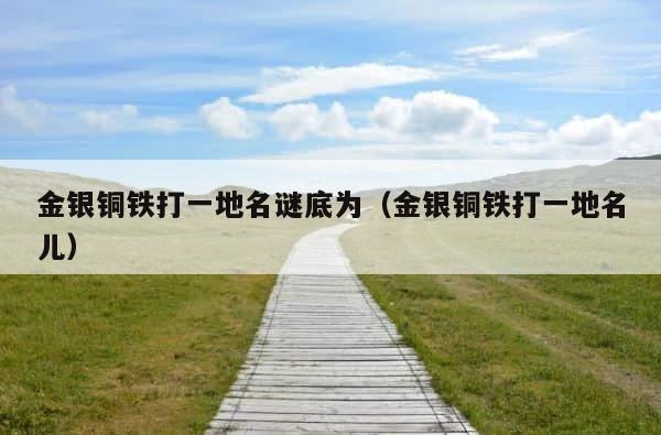 金银铜铁打一地名谜底为（金银铜铁打一地名儿） 第1张