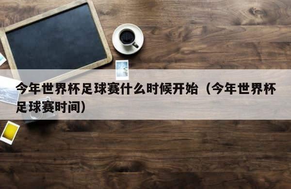 今年世界杯足球赛什么时候开始（今年世界杯足球赛时间） 第1张