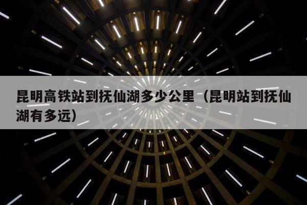 昆明高铁站到抚仙湖多少公里（昆明站到抚仙湖有多远） 第1张