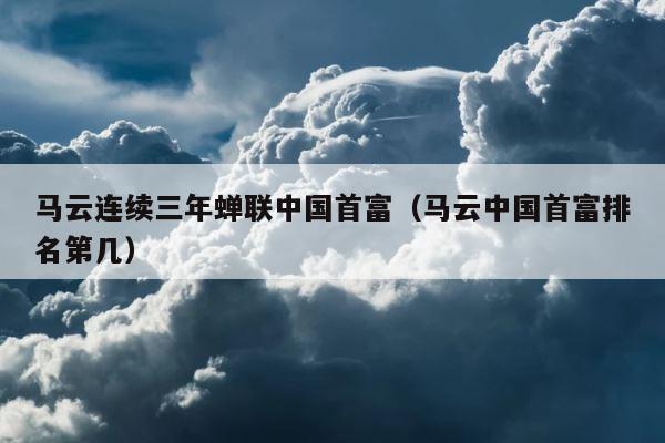 马云连续三年蝉联中国首富（马云中国首富排名第几） 第1张