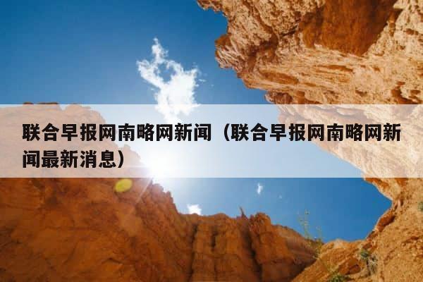 联合早报网南略网新闻（联合早报网南略网新闻最新消息） 第1张