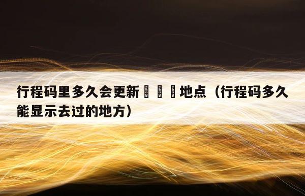 行程码里多久会更新嘚嘚嘚地点（行程码多久能显示去过的地方） 第1张