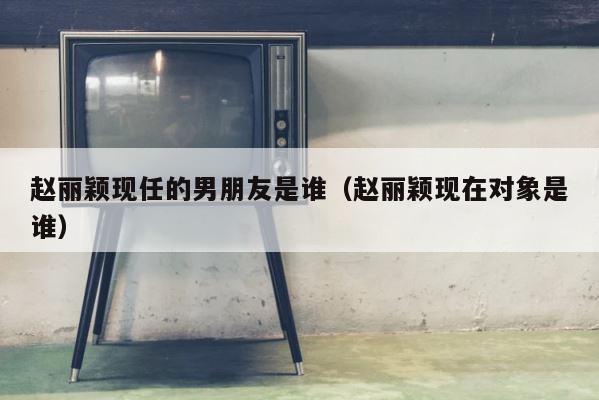 赵丽颖现任的男朋友是谁（赵丽颖现在对象是谁） 第1张