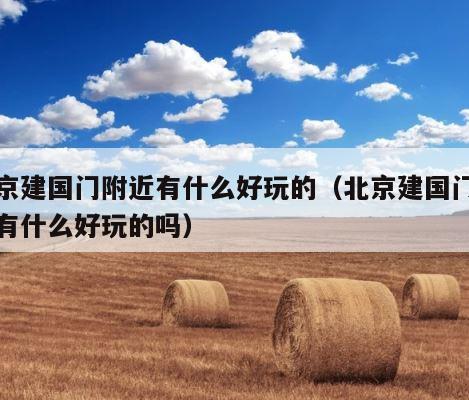 北京建国门附近有什么好玩的（北京建国门附近有什么好玩的吗） 第1张