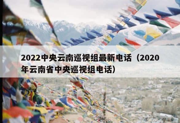 2022中央云南巡视组最新电话（2020年云南省中央巡视组电话） 第1张