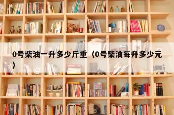 0号柴油一升多少斤重（0号柴油每升多少元） 第1张
