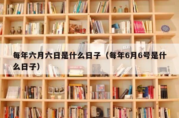 每年六月六日是什么日子（每年6月6号是什么日子） 第1张