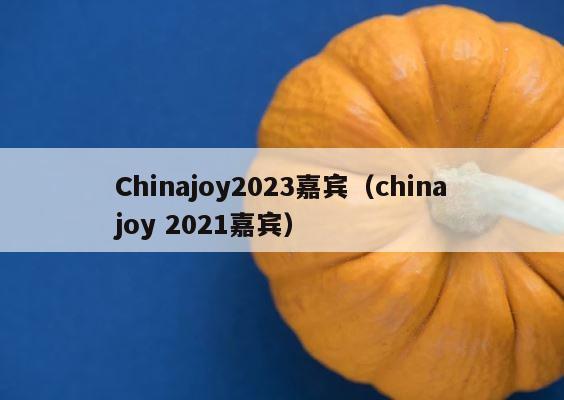 Chinajoy2023嘉宾（chinajoy 2021嘉宾） 第1张
