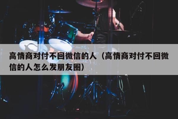 高情商对付不回微信的人（高情商对付不回微信的人怎么发朋友圈） 第1张
