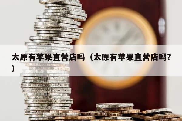 太原有苹果直营店吗（太原有苹果直营店吗?） 第1张