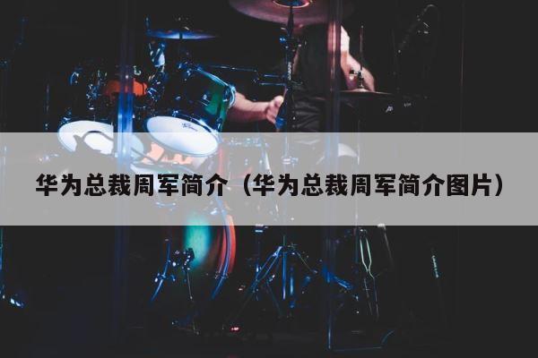 华为总裁周军简介（华为总裁周军简介图片） 第1张