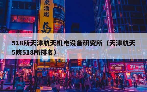 518所天津航天机电设备研究所（天津航天5院518所排名） 第1张