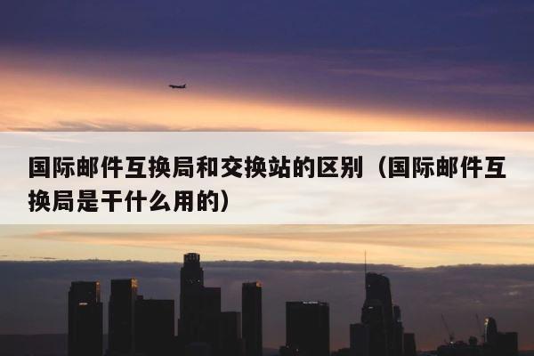国际邮件互换局和交换站的区别（国际邮件互换局是干什么用的） 第1张