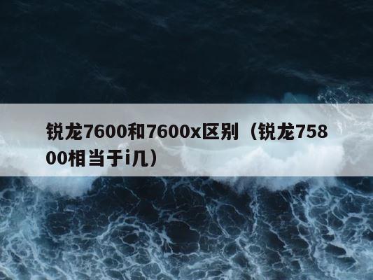 锐龙7600和7600x区别（锐龙75800相当于i几） 第1张