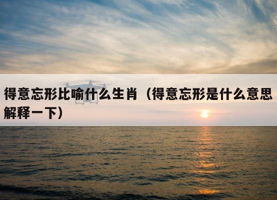 得意忘形比喻什么生肖（得意忘形是什么意思解释一下） 第1张