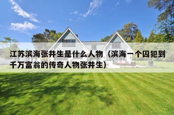 江苏滨海张井生是什么人物（滨海一个囚犯到千万富翁的传奇人物张井生） 第1张