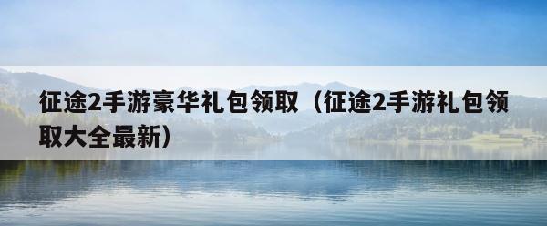 征途2手游豪华礼包领取（征途2手游礼包领取大全最新） 第1张
