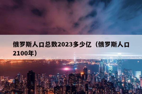 俄罗斯人口总数2023多少亿（俄罗斯人口2100年） 第1张