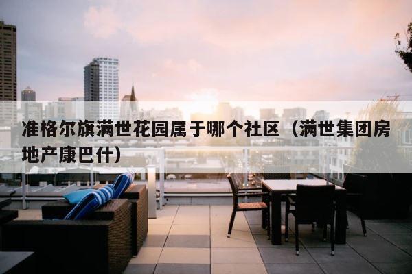 准格尔旗满世花园属于哪个社区（满世集团房地产康巴什） 第1张