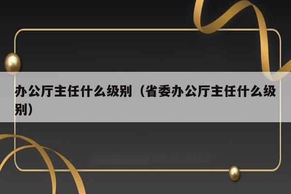 办公厅主任什么级别（省委办公厅主任什么级别） 第1张
