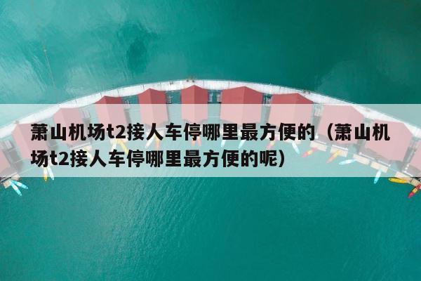 萧山机场t2接人车停哪里最方便的（萧山机场t2接人车停哪里最方便的呢） 第1张