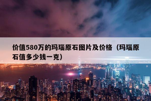 价值580万的玛瑙原石图片及价格（玛瑙原石值多少钱一克） 第1张