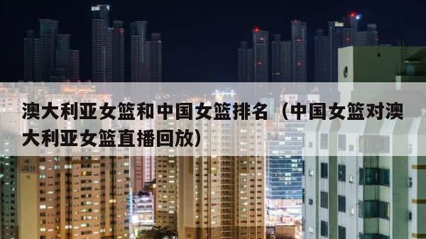 澳大利亚女篮和中国女篮排名（中国女篮对澳大利亚女篮直播回放） 第1张