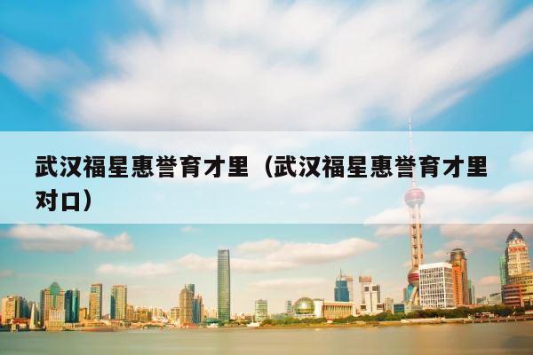 武汉福星惠誉育才里（武汉福星惠誉育才里 对口） 第1张