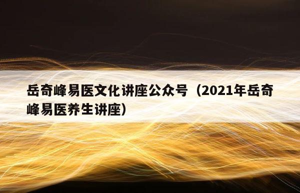 岳奇峰易医文化讲座公众号（2021年岳奇峰易医养生讲座） 第1张