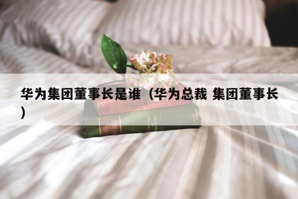 华为集团董事长是谁（华为总裁 集团董事长） 第1张