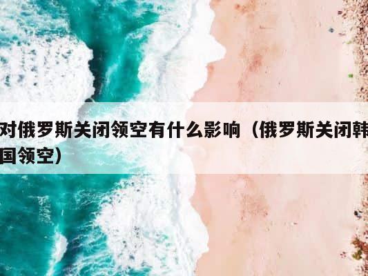 对俄罗斯关闭领空有什么影响（俄罗斯关闭韩国领空） 第1张