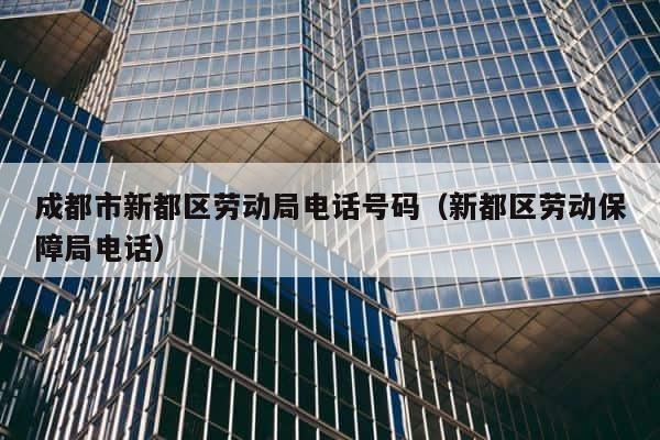 成都市新都区劳动局电话号码（新都区劳动保障局电话） 第1张