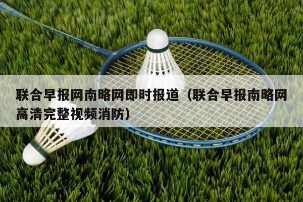 联合早报网南略网即时报道（联合早报南略网高清完整视频消防） 第1张