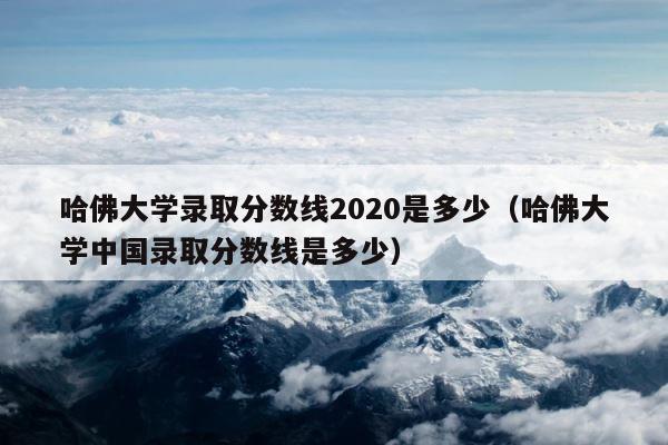 哈佛大学录取分数线2020是多少（哈佛大学中国录取分数线是多少） 第1张