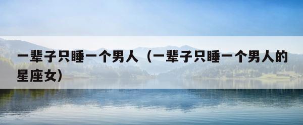 一辈子只睡一个男人（一辈子只睡一个男人的星座女） 第1张