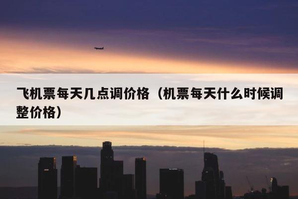 飞机票每天几点调价格（机票每天什么时候调整价格） 第1张