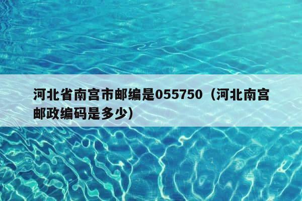 河北省南宫市邮编是055750（河北南宫邮政编码是多少） 第1张