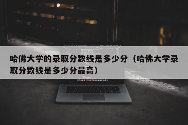 哈佛大学的录取分数线是多少分（哈佛大学录取分数线是多少分最高） 第1张
