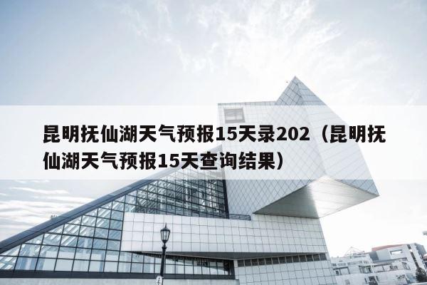 昆明抚仙湖天气预报15天录202（昆明抚仙湖天气预报15天查询结果） 第1张